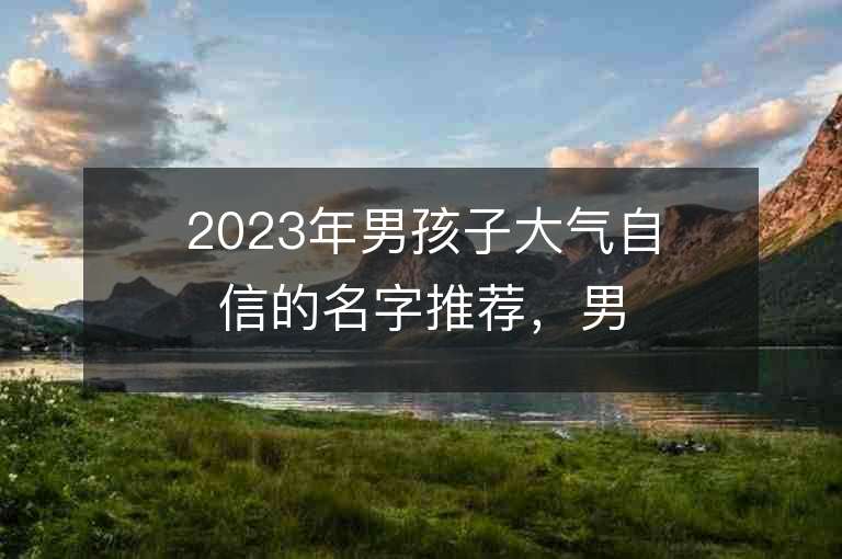 2023年男孩子大气自信的名字推荐，男孩子大气自信的名字2023起名