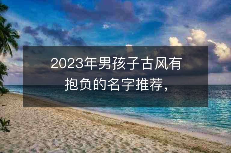 2023年男孩子古风有抱负的名字推荐，男孩子古风有抱负的名字2023起名