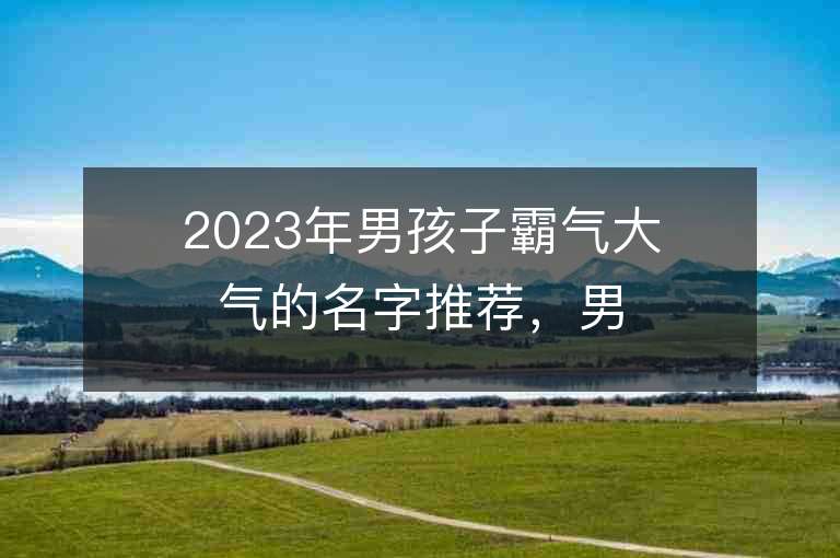 2023年男孩子霸气大气的名字推荐，男孩子霸气大气的名字2023起名