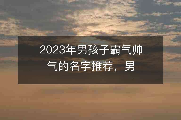 2023年男孩子霸气帅气的名字推荐，男孩子霸气帅气的名字2023起名