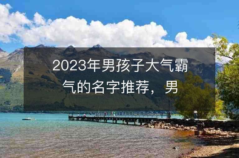 2023年男孩子大气霸气的名字推荐，男孩子大气霸气的名字2023起名