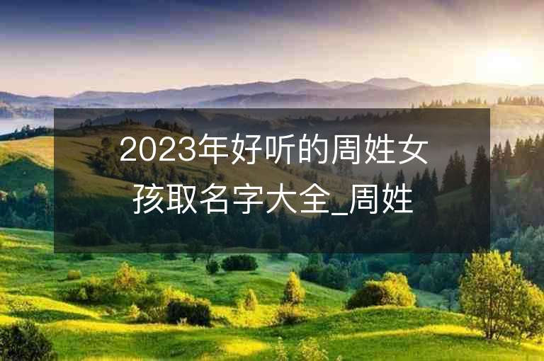 2023年好听的周姓女孩取名字大全_周姓女孩子名字大全2023起名