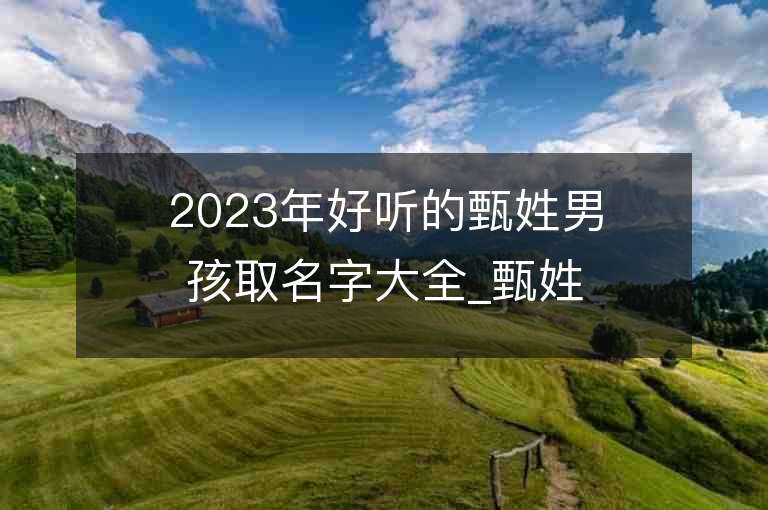 2023年好听的甄姓男孩取名字大全_甄姓男孩子名字大全2023起名