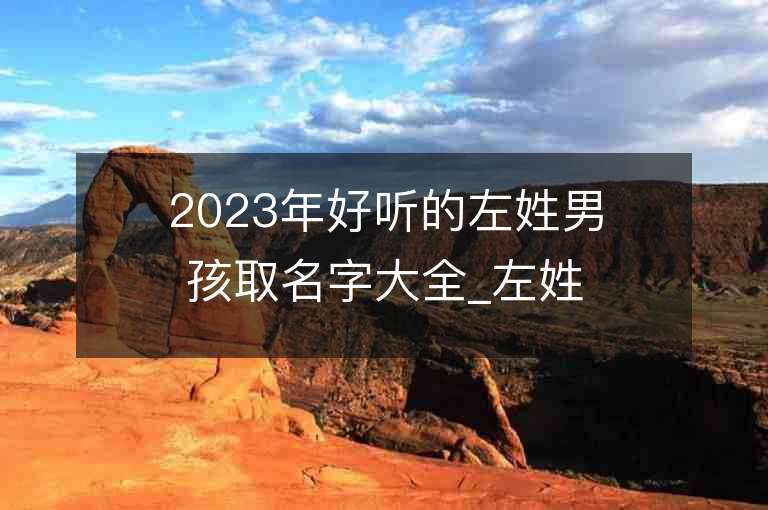 2023年好听的左姓男孩取名字大全_左姓男孩子名字大全2023起名