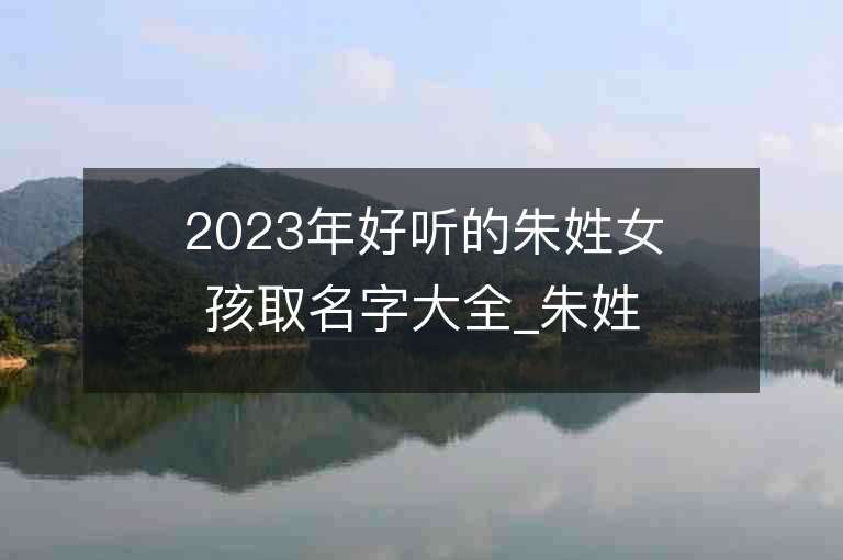 2023年好听的朱姓女孩取名字大全_朱姓女孩子名字大全2023起名