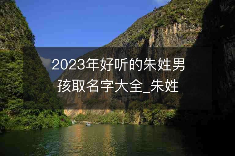 2023年好听的朱姓男孩取名字大全_朱姓男孩子名字大全2023起名