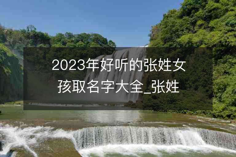 2023年好听的张姓女孩取名字大全_张姓女孩子名字大全2023起名