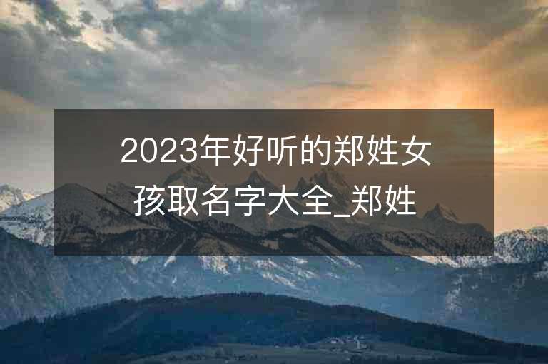 2023年好听的郑姓女孩取名字大全_郑姓女孩子好听的名字2023起名