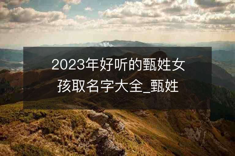 2023年好听的甄姓女孩取名字大全_甄姓女孩子名字大全2023起名