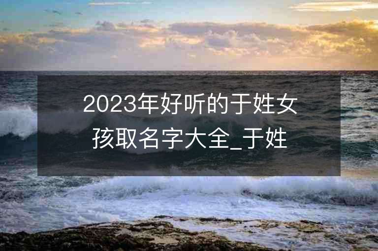 2023年好听的于姓女孩取名字大全_于姓女孩子名字大全2023起名