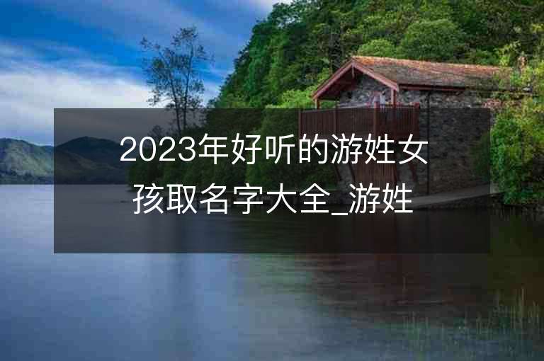 2023年好听的游姓女孩取名字大全_游姓女孩子好听的名字2023起名