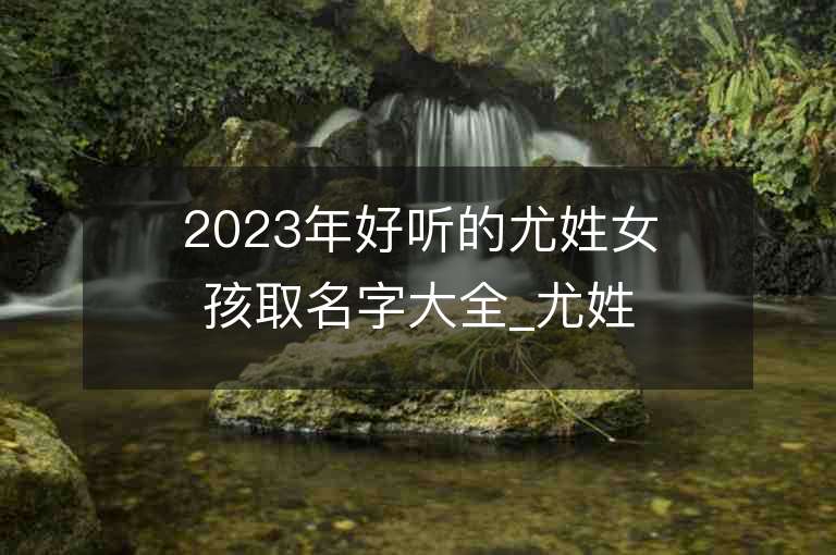 2023年好听的尤姓女孩取名字大全_尤姓女孩子名字大全2023起名