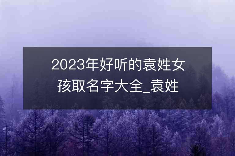 2023年好听的袁姓女孩取名字大全_袁姓女孩子名字大全2023起名