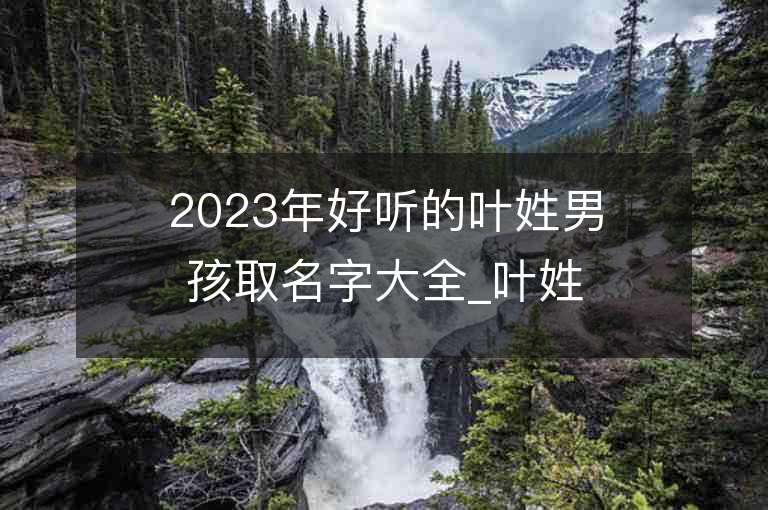 2023年好听的叶姓男孩取名字大全_叶姓男孩子名字大全2023起名