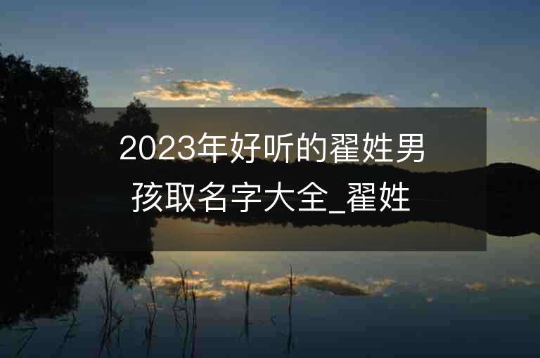 2023年好听的翟姓男孩取名字大全_翟姓男孩子名字大全2023起名