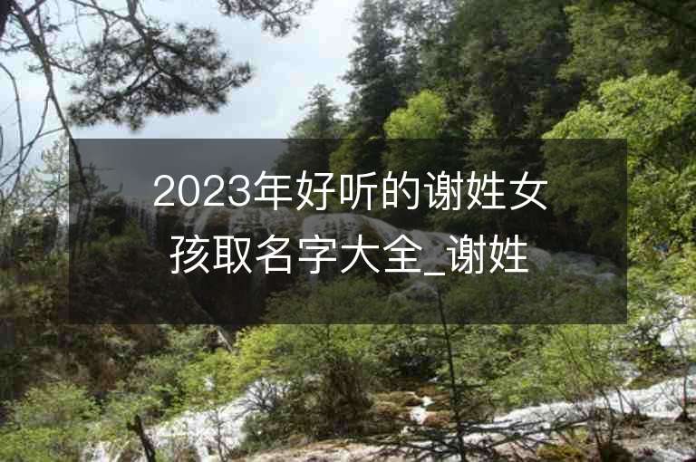 2023年好听的谢姓女孩取名字大全_谢姓女孩子名字大全2023起名