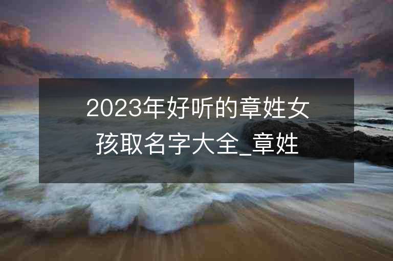 2023年好听的章姓女孩取名字大全_章姓女孩子名字大全2023起名