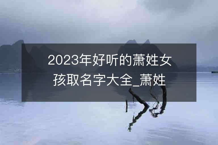 2023年好听的萧姓女孩取名字大全_萧姓女孩子名字大全2023起名