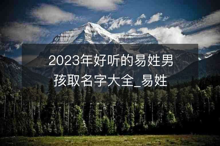 2023年好听的易姓男孩取名字大全_易姓男孩子名字大全2023起名