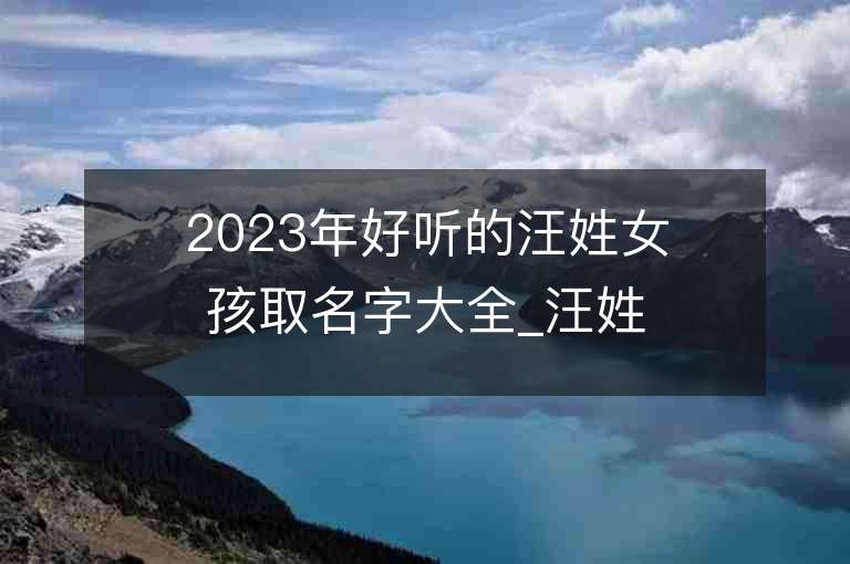 2023年好听的汪姓女孩取名字大全_汪姓女孩子名字大全2023起名