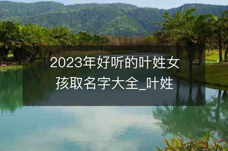 2023年好听的叶姓女孩取名字大全_叶姓女孩子名字大全2023起名