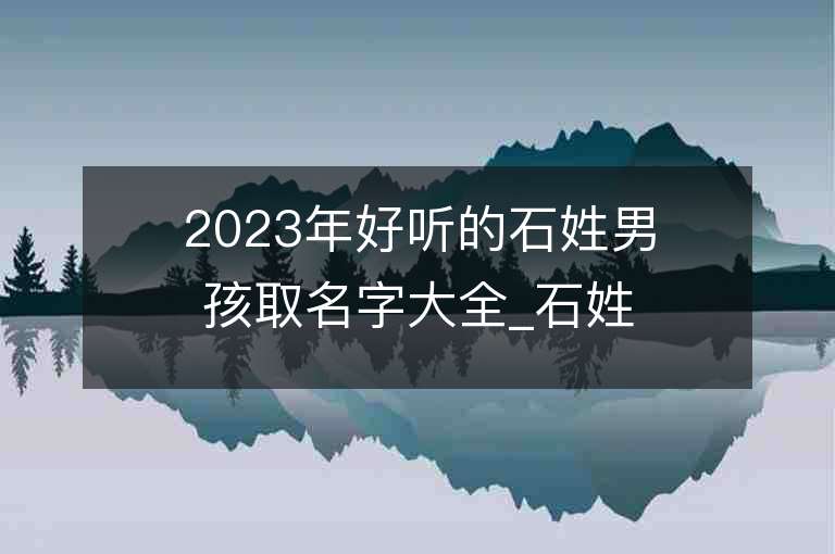 2023年好听的石姓男孩取名字大全_石姓男孩子名字大全2023起名