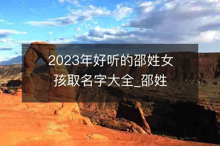 2023年好听的邵姓女孩取名字大全_邵姓女孩子名字大全2023起名