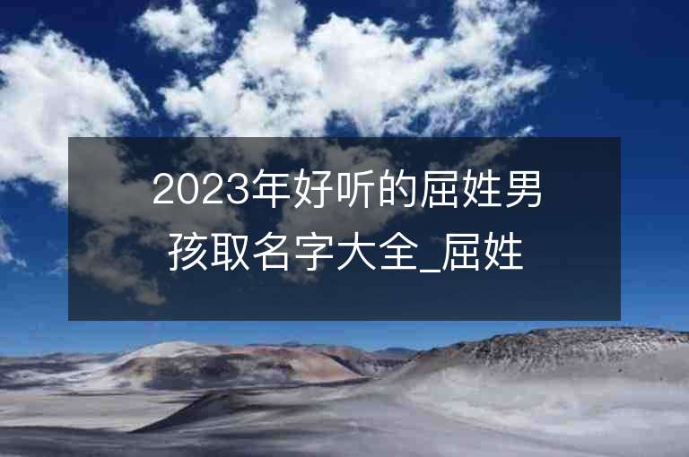 2023年好听的屈姓男孩取名字大全_屈姓男孩子名字大全2023起名