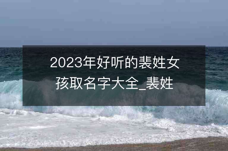 2023年好听的裴姓女孩取名字大全_裴姓女孩子名字大全2023起名