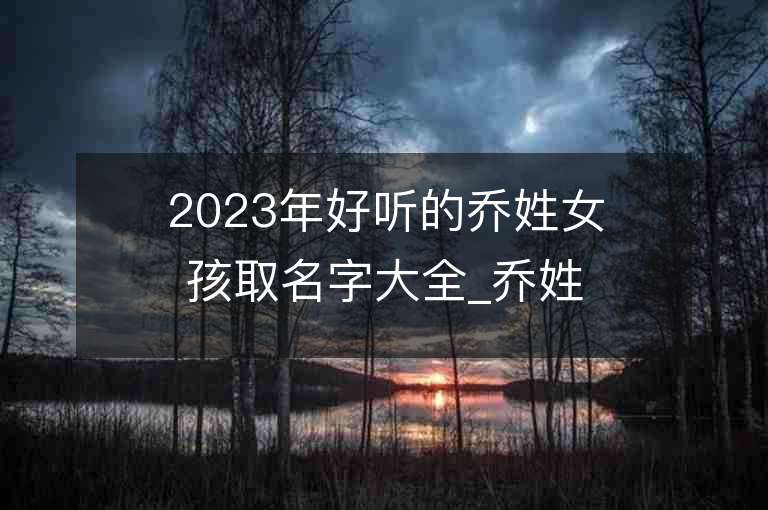 2023年好听的乔姓女孩取名字大全_乔姓女孩子名字大全2023起名