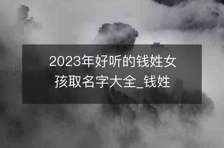 2023年好听的钱姓女孩取名字大全_钱姓女孩子名字大全2023起名