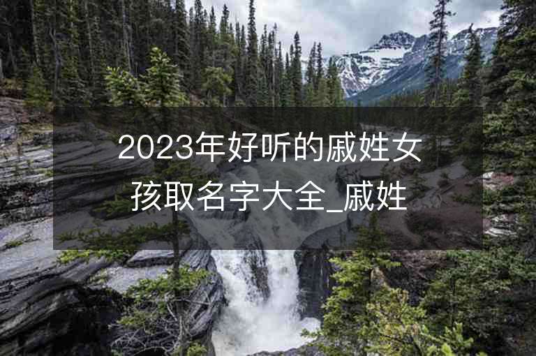 2023年好听的戚姓女孩取名字大全_戚姓女孩子名字大全2023起名