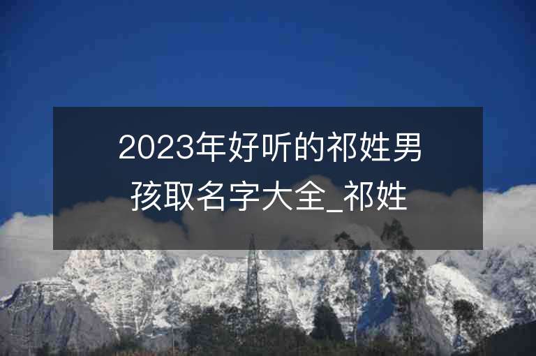 2023年好听的祁姓男孩取名字大全_祁姓男孩子好听的名字2023起名