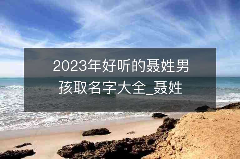 2023年好听的聂姓男孩取名字大全_聂姓男孩子名字大全2023起名