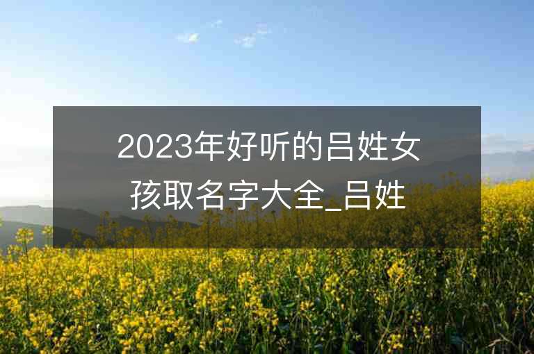 2023年好听的吕姓女孩取名字大全_吕姓女孩子名字大全2023起名