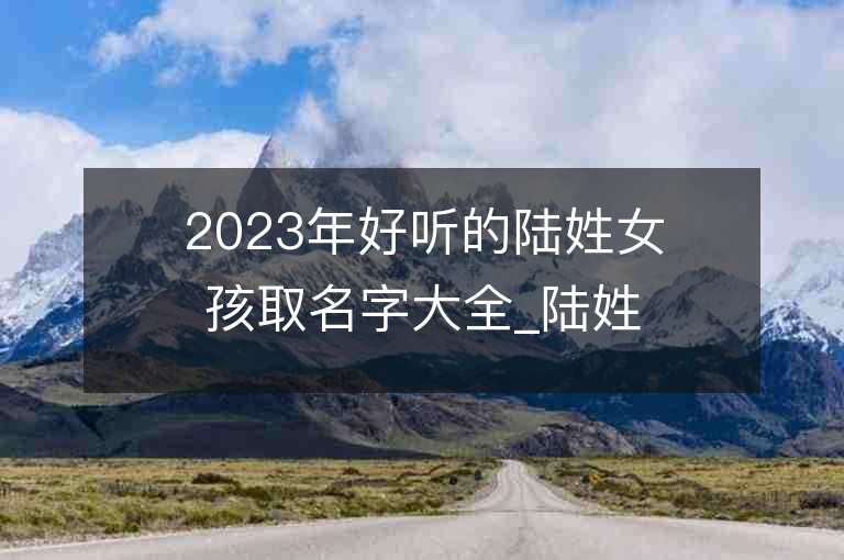 2023年好听的陆姓女孩取名字大全_陆姓女孩子名字大全2023起名