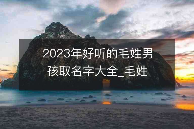 2023年好听的毛姓男孩取名字大全_毛姓男孩子好听的名字2023起名