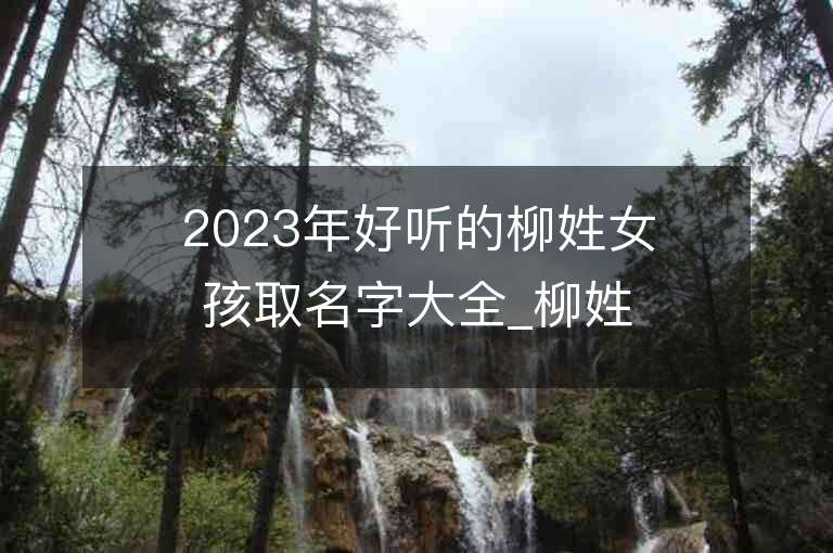 2023年好听的柳姓女孩取名字大全_柳姓女孩子名字大全2023起名