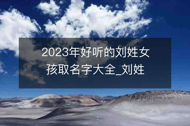 2023年好听的刘姓女孩取名字大全_刘姓女孩子名字大全2023起名