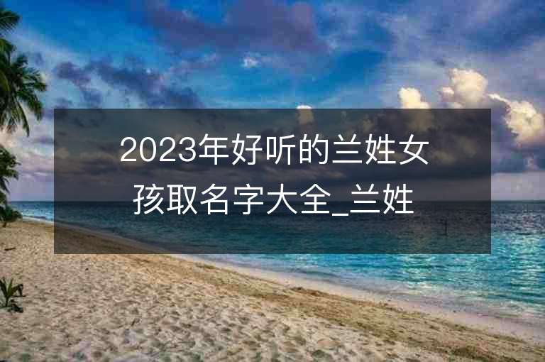 2023年好听的兰姓女孩取名字大全_兰姓女孩子名字大全2023起名