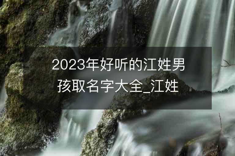 2023年好听的江姓男孩取名字大全_江姓男孩子名字大全2023起名