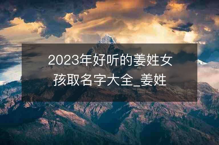 2023年好听的姜姓女孩取名字大全_姜姓女孩子名字大全2023起名