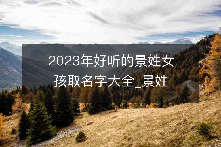 2023年好听的景姓女孩取名字大全_景姓女孩子好听的名字2023起名