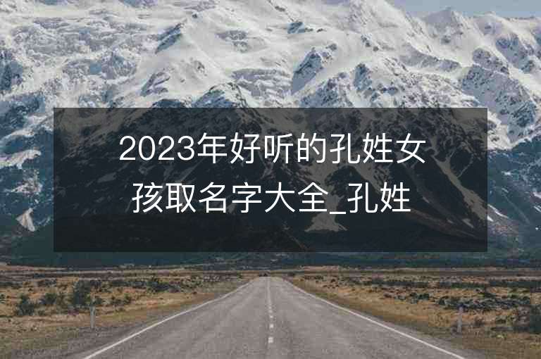 2023年好听的孔姓女孩取名字大全_孔姓女孩子名字大全2023起名