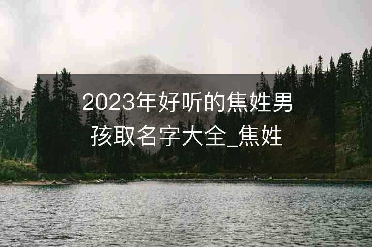 2023年好听的焦姓男孩取名字大全_焦姓男孩子名字大全2023起名