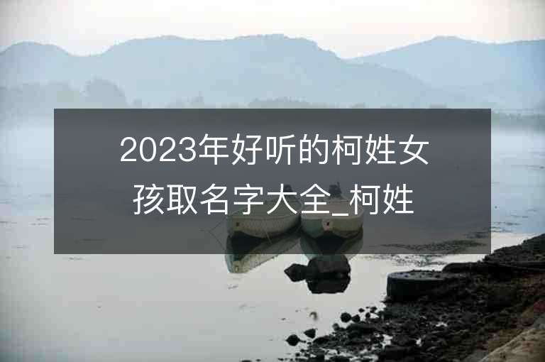 2023年好听的柯姓女孩取名字大全_柯姓女孩子名字大全2023起名