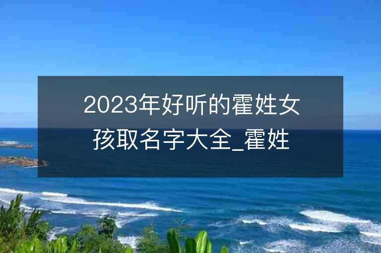 2023年好听的霍姓女孩取名字大全_霍姓女孩子名字大全2023起名