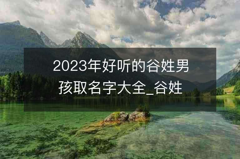 2023年好听的谷姓男孩取名字大全_谷姓男孩子名字大全2023起名