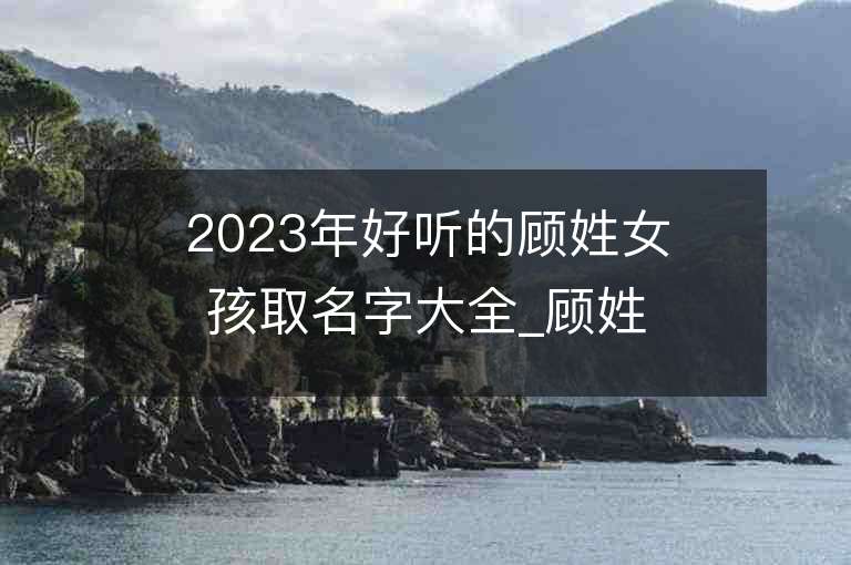 2023年好听的顾姓女孩取名字大全_顾姓女孩子名字大全2023起名