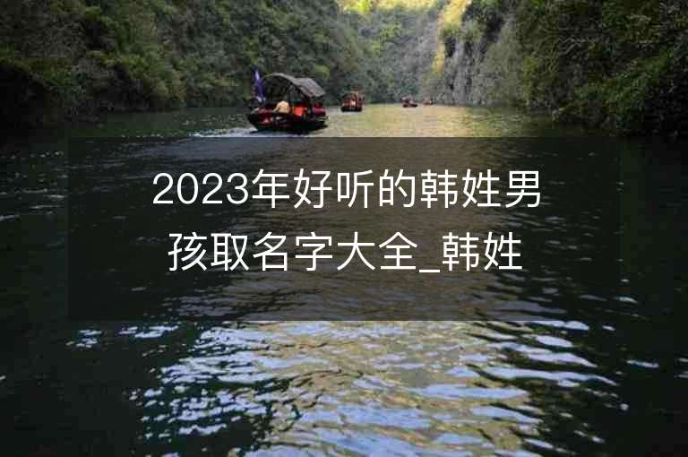 2023年好听的韩姓男孩取名字大全_韩姓男孩子名字大全2023起名